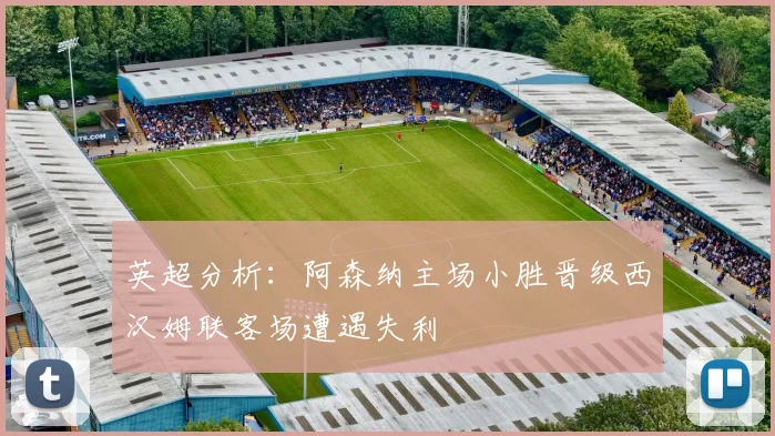 英超分析：阿森纳主场小胜晋级西汉姆联客场遭遇失利
