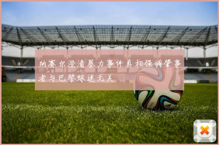 纳赛尔澄清暴力事件真相强调肇事者与巴黎球迷无关