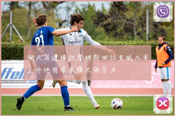 湖人若遭横扫詹姆斯回归克城几率上升他将带来强大领导力