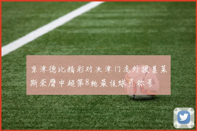 京津德比精彩对决津门虎外援基莱斯荣膺中超第8轮最佳球员称号