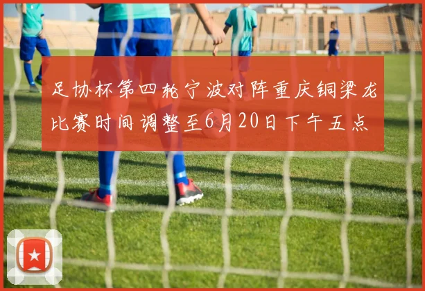 足协杯第四轮宁波对阵重庆铜梁龙比赛时间调整至6月20日下午五点