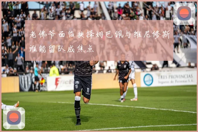 老佛爷面临抉择姆巴佩与维尼修斯谁能留队成焦点