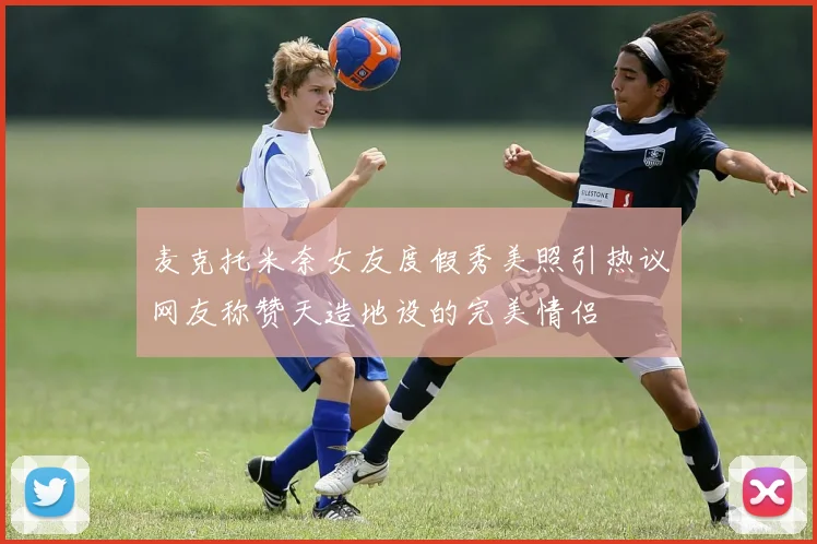 麦克托米奈女友度假秀美照引热议网友称赞天造地设的完美情侣