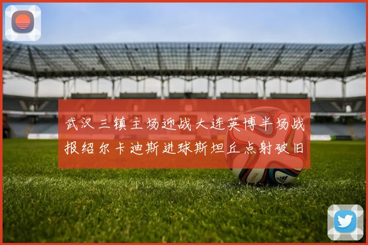 武汉三镇主场迎战大连英博半场战报绍尔卡迪斯进球斯坦丘点射破旧主
