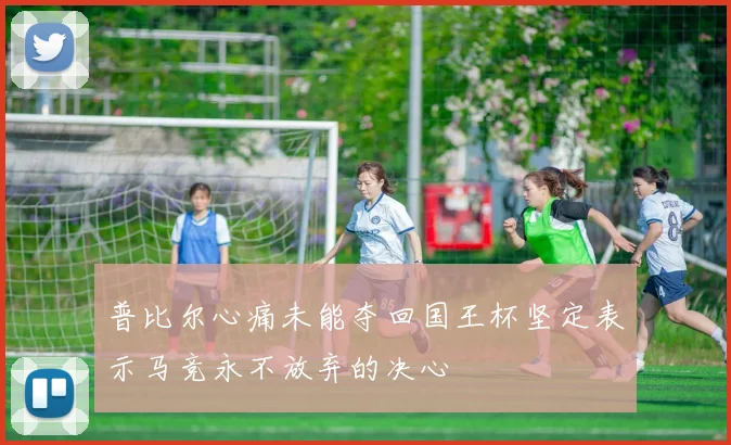 普比尔心痛未能夺回国王杯坚定表示马竞永不放弃的决心
