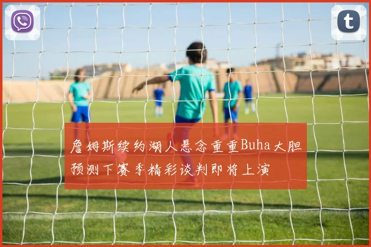 詹姆斯续约湖人悬念重重Buha大胆预测下赛季精彩谈判即将上演