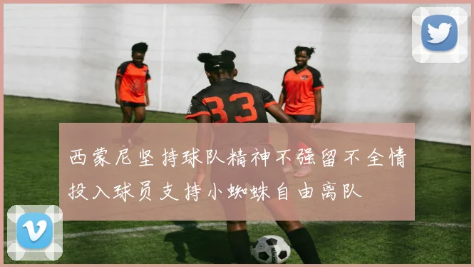西蒙尼坚持球队精神不强留不全情投入球员支持小蜘蛛自由离队