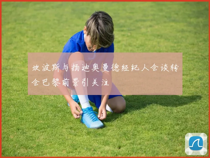坎波斯与扬迪奥曼德经纪人会谈转会巴黎前景引关注