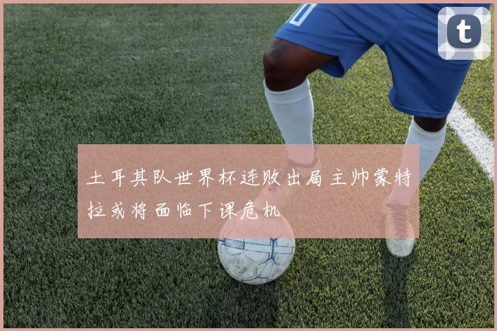土耳其队世界杯连败出局主帅蒙特拉或将面临下课危机