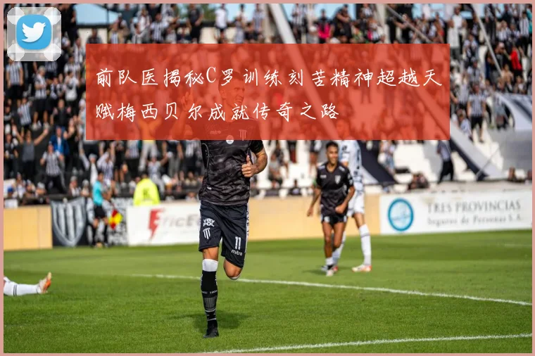 前队医揭秘C罗训练刻苦精神超越天赋梅西贝尔成就传奇之路