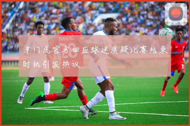 津门虎官方回应球迷质疑比赛结束时机引发热议