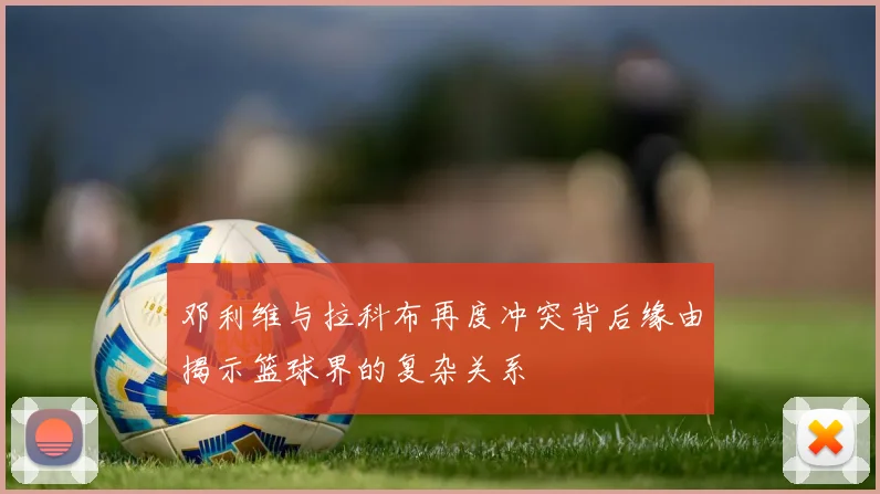 邓利维与拉科布再度冲突背后缘由揭示篮球界的复杂关系
